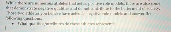 While there are numerous athletes that act as positive role models, there are also some
that demonstrate negative qualities and do not contribute to the betterment of society.
Chose two athletes you believe have acted as negative role models and answer the
following questions:
What qualities/attributes do these athletes represent?