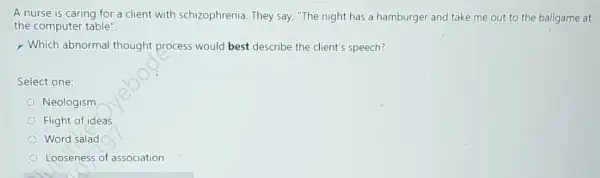 A nurse is caring for a client with schizophrenia. They say, "The night has a hamburger and take me out to the ballgame at
the computer table".
> Which abnormal thought process would best describe the client's speech?
Select one:
Neologism
Flight of ideas
Word salad
Looseness of association