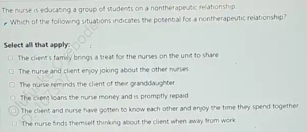 The nurse is educating a group of students on a nontherapeutic relationship.
- Which of the following situations indicates the potential for a nontherapeutic relationship?
Select all that apply:
The client's family brings a treat for the nurses on the unit to share
The nurse and client enjoy joking about the other nurses
D The nurse reminds the client of their granddaughter
D The client loans the nurse money and is promptly repaid
D The client and nurse have gotten to know each other and enjoy the time they spend together
D The nurse finds themself thinking about the client when away from work