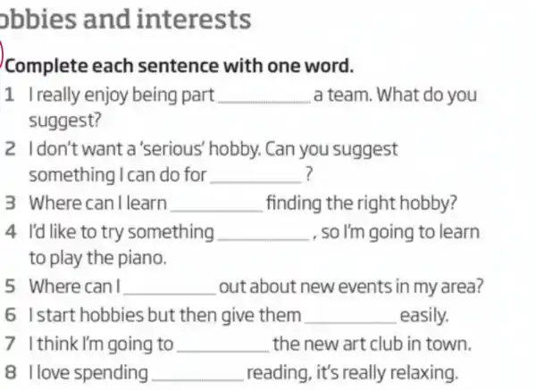 obbies and interests
Complete each sentence with one word.
1 Ireally enjoy being part __ a team. What do you
suggest?
2 Idon't want a 'serious hobby. Can you suggest
something I can do for __ ?
3 Where can I learn __ finding the right hobby?
4 I'd like to try something __ , so I'm going to learn
to play the piano.
5 Where can I __ out about new events in my area?
6 Istart hobbies but then give them __ easily.
7 Ithink I'm going to __ the new art club in town.
8 llove spending __ reading, it's really relaxing.