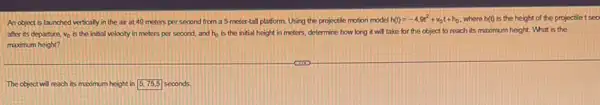 An object is launched vertically in the air at 49 meters per second from a 5-meter tall platform. Using the projectile motion model h(t)=-4.9t^2+v_(0)t+h_(0) where h(t) is the height of the projectile t sec
after its departure, v_(0) is the initial velocity in meters per second, and h_(0) is the initial height in meters, determine how long it will take for the object to reach its maximum height What is the
maximum height?
The object will reach its maomum height in square  seconds