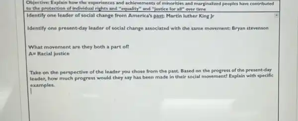 Objective: Explain how the experiences and achievements of minorities and marginalized peoples have contributed
to the protection of individual rights and "equality" and "justice for all" over time
Identify one leader of social change from America's past: Martin luther King Jr
Identify one present-day leader of social change associated with the same movement: Bryan stevenson
What movement are they both a part of?
A=Racial justice
Take on the perspective of the leader you chose from the past.Based on the progress of the present-day
leader, how much progress would they say has been made in their social movement? Explain with specific
examples.