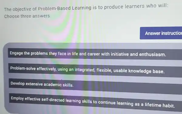 The objective of Problem-Based Learning is to produce learners who will:
Choose three answers.
Engage the problems they face in life and career with initiative and enthusiasm.
Problem-solve effectively, using an integrated, flexible usable knowledge base.
Develop extensive academic skills.
Employ effective self -directed learning skills to continue learning as a lifetime habit.