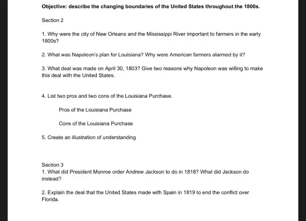 Objective:describe the cha nging boundar ies of the United States throl ughout the 1800s.
s ection 2
1. Wh y were the city of New Orlean is and the m ississippi River im portant to farmers in the early
1800s?
2. What we as Napol eon's plan for Lol lisiana?? Why , were American farmers alarmed by , it?
3. What deal was made on April 30.1803 ?Give two reasons why Napoleon was willing to make
thi is deal with the United States.
4. List two pros and two cons of the Louisia na Purchase.
Pros of the Louisiana P urchase
Con s of the Louisiana Purchase
5. Create an illustration of unders tanding
se ection 3
1. Wha t did Preside nt Monroe order An drew Jackso n to do in 1818? W hat did Ja ckson do
instead?
2. Exp lain the deal I that the United States made with Spain in 1819 to end the confli ct over
Florida.