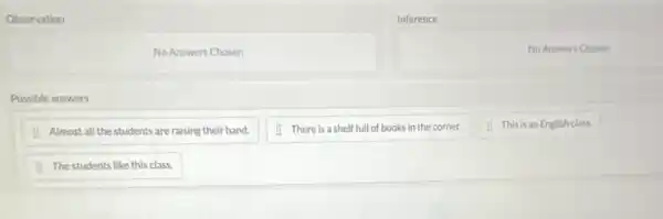 Observation
Inference
No Answers Chosen
No Answers Chosen
Possible answers
: Almost all the students are raising their hand.
1. There is a shelf full of books in the corner.
This is an English class.
The students like this class