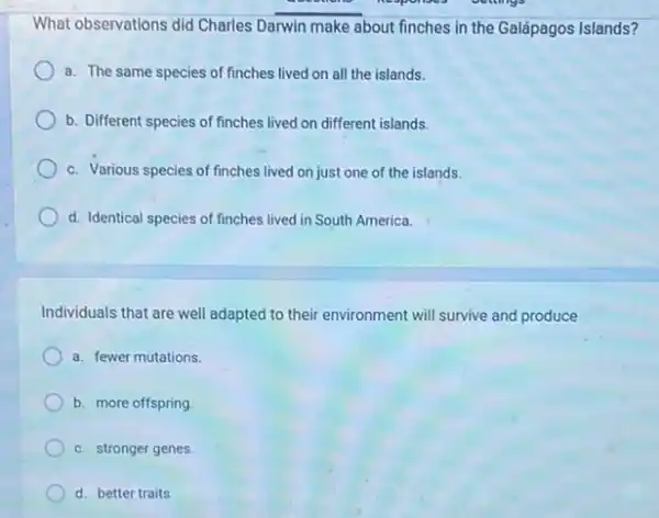 What observations did Charles Darwin make about finches in the Galápagos Islands?
a. The same species of finches lived on all the islands.
b. Different species of finches lived on different islands.
c. Various species of finches lived on just one of the islands.
d. Identical species of finches lived in South America.
Individuals that are well adapted to their environment will survive and produce
a. fewer mutations.
b. more offspring
c. stronger genes.
d. better traits