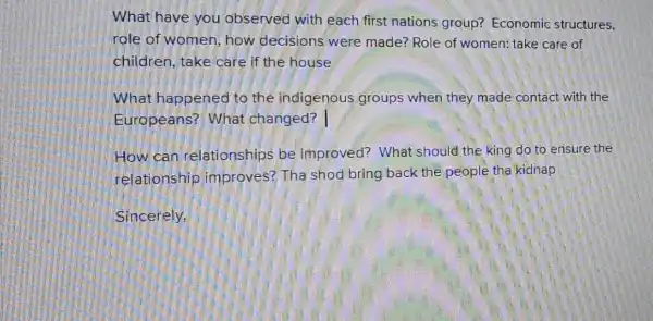 What have you observed with each first nations group? Economic structures,
role of women how decisions were made? Role of women; take care of
children, take care if the house
What happened to the indigenous groups when they made contact with the
Europeans?What changed?
How can relationships be improved? What should the king do to ensure the
relationship improves? Tha shod bring back the people tha kidnap
Sincerely.