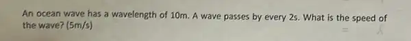 An ocean wave has a wavelength of 10m A wave passes by every 2s. What is the speed of
the wave? (5m/s)