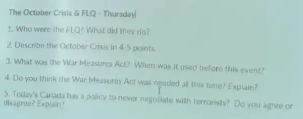 The October Crisis 6 FLQ - Thursday
1. Who were the FLQ? What did they do?
2. Describe the October Crisis in 4.5 points.
3. What was the War Measures Act? When was it used before this event?
4. Do you think the War Measures Act was needed at this time? Explain?
5. Today's Canada has a policy to never negotiate with terrorists?Do you agree or
disagree? Explain?