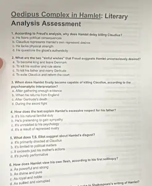 Oedipus Complex in Hamlet: Literary
Analysis Ass essment
1. According to Froud's analysis,why does Hamlot dolay killing Claudius?
a. He foars pollitical consequences
b. Claudius represents Hamlet's own repressed desires
c. He lacks physical strength
d. He questions the ghost's authenticity
2. What are the two "sinful wishes" that Froud suggests Hamlot unconsclously dosired?
a. To become king and leave Denmark
b. To kill his mother and rule alone
c. To kill his father and marry Gertrude
d. To exile Claudius and reform the court
3. Whon does Hamlet finally become capable of killing Claudius, according to the
psychoanalytic interpretation?
a. After gathering enough evidence
b. When he returns from England
c. After Gertrude's death
d. During the sword fight
4. How does the text explain Hamlet's excessive respect for his father?
a. It's his natural familial duty
b. He's pretending to gain sympathy
c. It's unrelated to his psychology
d. It's a result of repressed rivalry
5. What does T.S.Ellot suggest about Hamlet's disgust?
a. It's primarily directed at Claudius
b. It's limited to political matters
c. It exceeds Just his mother's actions
d. It's purely performative
6. How does Hamlet view his own flesh according to his first soliloquy?
a. As powerful and strong
b. As divine and pure
c. As royal and noble
d. As sullied and corrupted
Amake to Shakespeare's writing of Hamlet?