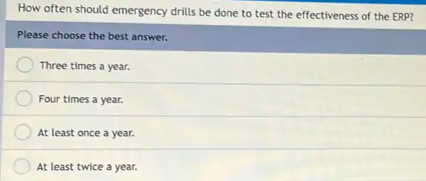 How often should emergency drills be done to test the effectiveness of the ERP?
Please choose the best answer.
Three times a year.
Four times a year.
At least once a year.
At least twice a year.