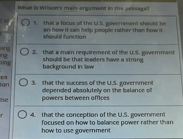 oing
ng
alng
ea
Ion
ise
r
What is Wilson's main argument in the passage?
1. that a focus of the U.5. government should be
on how it can help people rather than how it
should function
2. that a main requlrement of the U.S.govemment
should be that leaders have a strong
background In law
3. that the success of the U.S. government
depended absolutely on the balance of
powers between offices
4. that the conception of the U.S. government
focused on how to balance power rather than
how to use government