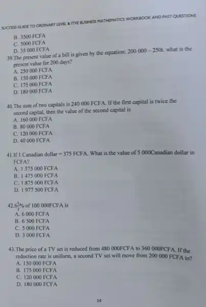 OKAND PAST QUESTIONS
SUCCESS GUIDE TO ORDINARY LEVEL A ITVE BUSINESS
MATHEMATICS WORKBOOK
B. 3500 FCFA
C. 5000 FCFA
D. 35000 FCFA
39. The present value of a bill is given by the equation;
200000-250t what is the
present value for 200 days?
A. 250000FCFA
B. 150000FCFA
C. 175000FCFA
D. 180000FCFA
40.The sum of two capitals is 240000 FCFA. If the first capital is twice the
second capital, then the value of the second capital is
A. 160000 FCFA
B. 80000 FCFA
C. 120000 FCFA
D. 40000 FCFA
41.If 1Canadiandollar=375FCFA What is the value of 5000C anadian dollar in
FCFA?
A. 1575000 FCFA
B. 1475000 FCFA
C. 1875000 FCFA
D. 1977500 FCFA
42. 6(1)/(2)%  of 100 000FCFA is
A. 6000 FCFA
B. 6500 FCFA
C. 5000 FCFA
D. 3000 FCFA
43.The price of a TV set is reduced from 480 000FCFA to 360000FCFA If the
reduction rate is uniform, a second TV set will move from 200000FCFA to?
A. 150000 FCFA
B. 175000 FCFA
C. 120000 FCFA
D 180000FCFA