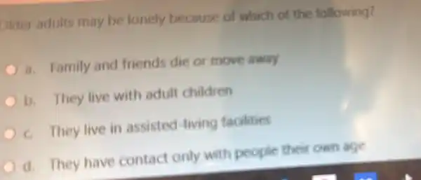 Older adults may be lonely because of which of the following?
a. Family and friends die or move away
b. They live with adult children
c. They live in assisted -living facilities
d. They have contact only with people theit own age