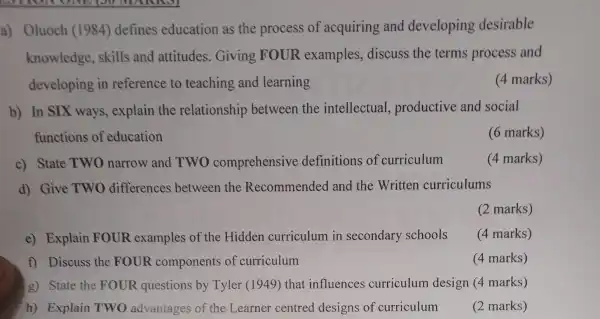 a) Oluoch (1984) defines education as the process of acquiring and developing desirable
knowledge,skills and attitudes . Giving FOUR examples,discuss the terms process and
developing in reference to teaching and learning
(4 marks)
b) In SIX ways, explain the relationship between the intellectual,productive and social
functions of education
(6 marks)
c) State TWO narrow and TWO comprehensive definitions of curriculum
(4 marks)
d) Give TWO differences between the Recommended and the Written curriculums
(2 marks)
e) Explain FOUR examples of the :Hidden curriculum in secondary schools
(4 marks)
f) Discuss the FOUR components of curriculum
(4 marks)
g) State the FOUR questions by Tyler (1949)that influences curriculum design (4 marks)
h) Explain TWO advantages of the Learner centred designs of curriculum
(2 marks)