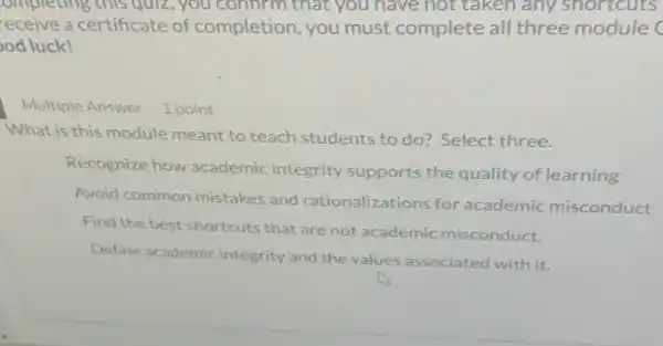 ompleting this quiz , you confirm that you have not taken any shortcuts
receive a certificate of completion, you must complete all three module (
od luck!
Multiple Answer 1 point
What is this module meant to teach students to do?Select three.
Recognize how academic integrity supports the quality of learning
Avoid common mistakes and rationalizations for academic misconduct
Find the best shortcuts that are not academic misconduct.
Define academic integrity and the values associated with it.