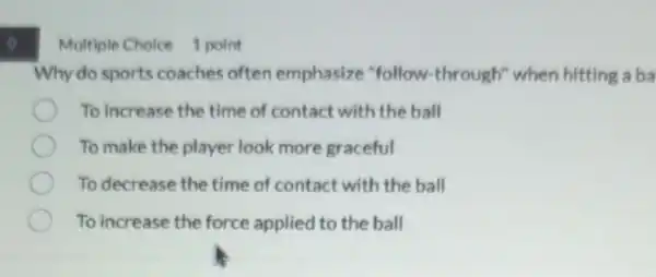 o
Multiple Choice 1 point
Why do sports coaches often emphasize "follow -through" when hitting a ba
To increase the time of contact with the ball
To make the player look more graceful
To decrease the time of contact with the ball
To increase the force applied to the ball