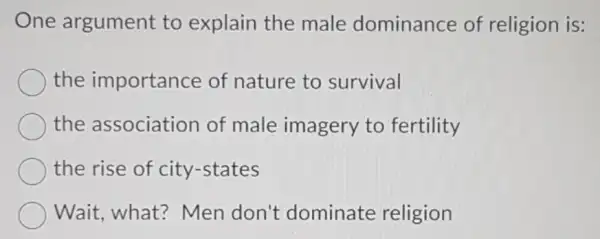 One argument to explain the male dominance of religion is:
the importance of nature to survival
the association of male imagery to fertility
the rise of city -states
Wait,what?Men don't dominate religion