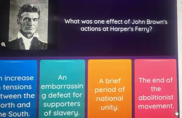 What was one effect of John Brown's
actions at Harper's Ferry?
increase
tensions
tween the
orth and
he South.
An
embarrassin
g defeat for
supporters
of slavery.
A brief
period of
national
unity.
The end of
the
abolitionist
movement.