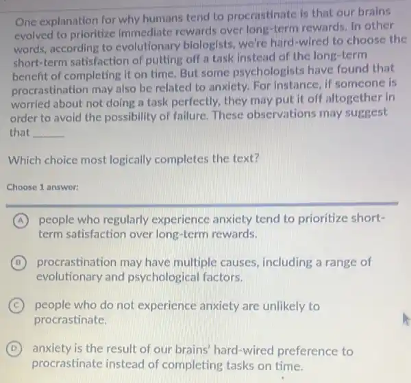 One explanation for why humans tend to procrastinate is that our brains
evolved to prioritize Immediate rewards over long-term rewards. In other
words, according to evolutionary biologists.we're hard-wired to choose the
short-term satisfaction of putting off a task instead of the long-term
benefit of completing it on time. But some psychologists have found that
procrastination may also be related to anxiety. For instance if someone is
worried about not doing a task perfectly they may put it off altogether in
order to avoid the possibility of failure These observations may suggest
that __
Which choice most logically completes the text?
Choose 1 answer:
A people who regularly experience anxiety tend to prioritize short-
term satisfaction over long-term rewards.
B procrastination may have multiple causes including a range of
evolutionary and psychological factors.
C people who do not experience anxiety are unlikely to
procrastinate.
D anxiety is the result of our brains hard-wired preference to
procrastinate instead of completing tasks on time.