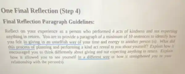 One Final Reflection (Step 4)
Final Reflection Paragraph Guidelines:
Reflect on your experience as a person who performed 4 acts of kindness and not expecting
anything in return. You are to provide a paragraph of a minimum of 10 sentences to identify how
you felt in giving in an unselfish way of your time and energy to another person (s). What did
this process of planning and performing a kind act reveal to you about yourself? Explain how it
encouraged you to think differently about giving and not expecting anything in retum. Explain
how it allowed you to see yourself in a different way or how it strengthened you or your
relationship with the person(s).