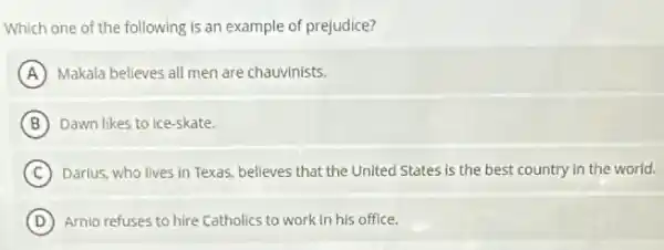 Which one of the following is an example of prejudice?
A Makala believes all men are chauvinists.
B Dawn likes to ice -skate.
C ) Darlus, who lives in Texas, believes that the United States is the best country in the world.
D Arnio refuses to hire Catholics to work in his office.