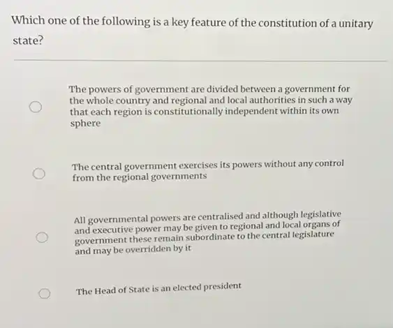 Which one of the following is a key feature of the constitution of a unitary
state?
The powers of government are divided between a government for
the whole country and regional and local authorities in such a way
that each region is constitutionally independent within its own
sphere
The central government exercises its powers without any control
from the regional governments
All governmental powers are centralised and although legislative
All govecutive power may be given to regional and local organs of
government these remain subordinate to the central legislature
and may be overridden by it
The Head of State is an elected president