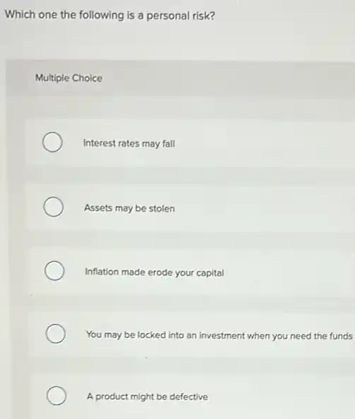 Which one the following is a personal risk?
Multiple Choice
Interest rates may fall
Assets may be stolen
Inflation made erode your capital
You may be locked into an investment when you need the funds
A product might be defective