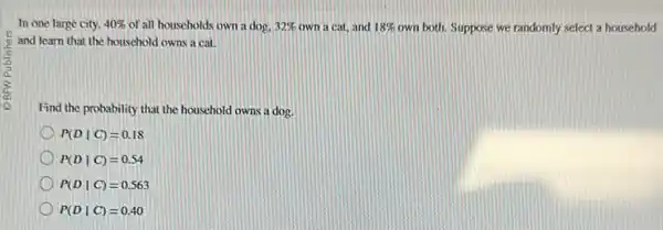 In one large city. 40%  of all households own a dog. 32%  own a cat, and 18%  own both. Suppose we randomly select a household
and learn that the houschold owns a cat.
Find the probability that the household owns a dog.
P(Dvert C)=0.18
P(Dvert C)=0.54
P(Dvert C)=0.563
P(Dvert C)=0.40