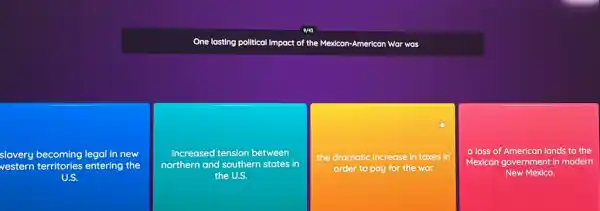 One lasting polltical Impact of the Mexican-American War was
slavery becoming legal in new
vestern territories entering the
U.S.
increased tension between
northern and southern states in
the U.S.
the dramatic increase in taxes in
order to pay for the war
a loss of American lands to the
Mexican government in modern
New Mexico.