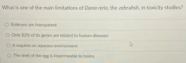 What is one of the main limitations of Danio rerio, the zebrafish in toxicity studies?
Embryos are transparent
Only 82%  of its genes are related to human diseases
It requires an aqueous environment
The shell of the egg is impermeable to toxins