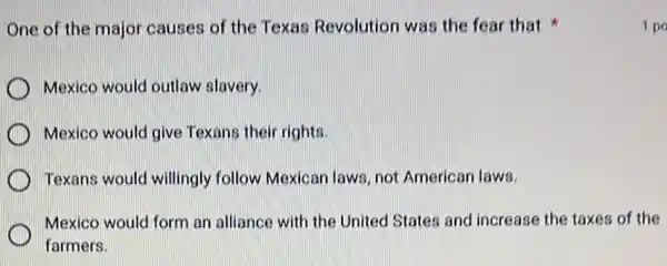 One of the major causes of the Texas Revolution was the fear that
Mexico would outlaw slavery.
Mexico would give Texans their rights.
Texans would willingly follow Mexican laws not American laws.
Mexico would form an alliance with the United States and increase the taxes of the
farmers.
1 po