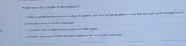 What is one of the strengths of intersectionality?
It helos us understand that there is not one form of oppression but rather interlocking systems of oppression that work together to create injustice.
It provides a hierarchy of follow of oppression.
It provides a model to understand the experiences of black women.
It creates categories of oppression that make it easier to understand people's experiences.