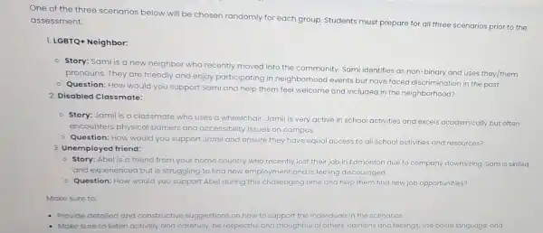 One of the three scenarios below will be chosen randomly for each group. Students must prepare for all three scenarios prior to the
assessment.
1. LGBTQ+ Neighbor:
- Story: Sami is a new neighbor who recently moved into the community. Sami identifies as non-binary and uses they/them
pronouns. They are friendly and enjoy participating in neighborhood events but have faced discrimination in the past.
- Question: How would you support Sami and help them feel welcome and included in the neighborhood?
2. Disabled Classmate:
- Story: Jamil is a classmate who uses a wheelchair. Jamil is very active in school activities and excels academically but often
encounters physical barriers and accessibility issues on campus.
- Question: How would you support Jamil and ensure they have equal access to all school activities and resources?
3. Unemployed friend:
- Story: Abel is a friend from your home country who recently lost their job in Edmonton due to company downsizing. Sam is skilled
and experienced but is struggling to find new employment and is feeling discouraged.
Question: How would you support Abel during this challenging time and help them find new job opportunities?
Make sure to:
- Provide detailed and constructive suggestions on how to support the individuals in the scenarios.
Make sure to listen actively and carefully, be respectful and thoughtful of others' opinions and feelings, use polite language, and