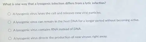 What is one way that a lysogenic infection differs from a lytic infection?
Alysogenic virus lyses the cell and releases new viral particles.
Alysogenic virus can remain in the host DNA for a longer period without becoming active.
Alysogenic virus contains RNA Instead of DNA
Alysogenic virus directs the production of new viruses right away.