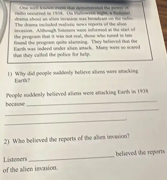 One well-known event that demonstrated the power of
radio occurred in 1938. On Halloween night, a fletional
drama about an alien invasion was broadcast on the radio.
The drama included realistic news reports of the allen
invasion.Although listeners were informed at the start of
the program that it was not real, those who tuned in late
found the program quite alarming. They believed that the
Earth was indeed under alien attack Many were so scared
that they called the police for help.
1) Why did people suddenly believe aliens were attacking
Earth?
__
hundred
People suddenly believed aliens were attacking Earth in 1938
2) Who believed the reports of the alien invasion?
Listeners
__
believed the reports