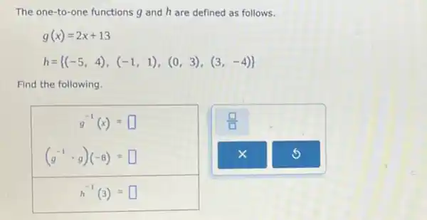 The one-to-one functions g and h are defined as follows.
g(x)=2x+13
h= (-5,4),(-1,1),(0,3),(3,-4) 
Find the following.
g^-1(x)= square 
(g^-1cdot g)(-8)= square 
h^-1(3)= square