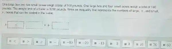 Ono large box and two small boxus weigh a lotal of 100 pounds.One large box and four small boxes weigh a Inlal of 140
pounds. The weight imit of a trailer is 1200 pounds. Write an inequality that represents the numbers of large,, and small,
y, boxes that can be loaded in the trailer.
ysquare leqslant x+square 
... -60
-20
-10
113
: 10
- 20