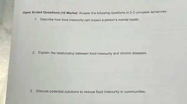 Open Ended Questions (10 Marks): Answer the following questions in 2-3 complete sentences:
1. Describe how food insecurity can impact a person's mental health.
2. Explain the relationship between food insecurity and chronic diseases.
3. Discuss potential solutions to reduce food insecurity in communities.