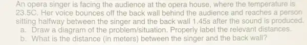 An opera singer is facing the audience at the opera house, where the temperature is
23.5C. Her voice bounces off the back wall behind the audience and reaches a person
sitting halfway between the singer and the back wall 1.45s after the sound is produced.
a. Draw a diagram of the problem/situation Properly label the relevant distances.
b. What is the distance (in meters)between the singer and the back wall?