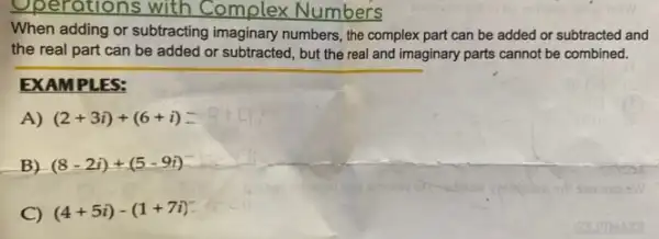 Operations with Complex Numbers
When adding or subtracting imaginary numbers, the complex part can be added or subtracted and
the real part can be added or subtracted , but the real and imaginary parts cannot be combined.
EXAMPLES:
A) (2+3i)+(6+i)
B) (8-2i)+(5-9i)
C) (4+5i)-(1+7i)