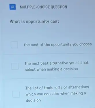 What is opportunity cost
the cost of the opportunity you choose
The next best alternative you did not
select when making a decision
The list of trade -offs or alternatives
which you consider when making a
decision