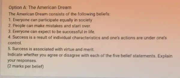 Option A: The American Dream
The American Dream consists of the following beliefs:
1. Everyone can participate equally in society
2. People can make mistakes and start over.
3. Everyone can expect to be successful in life.
4. Success is a result of individual characteristics and one's actions are under one's
control.
5. Success is associated with virtue and merit.
Indicate whether you agree or disagree with each of the five belief statements Explain
your responses.
(2 marks per belief)