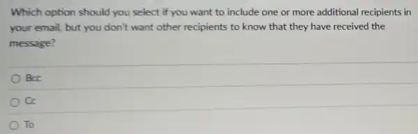 Which option should you select if you want to include one or more additional recipients in
your email, but you don't want other recipients to know that they have received the
message?
BCC
cc
To