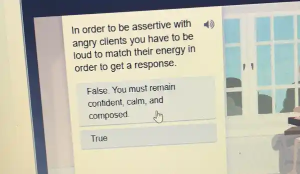 In order to be assertive with
angry clients you have to be
loud to match their energy in
order to get a response.
False. You must remain
confident, calm and
composed.
True