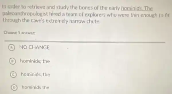 In order to retrieve and study the bones of the early hominids The
paleoanthropologist hired a team of explorers who were thin enough to fit
through the cave's extremely narrow chute.
Choose 1 answer:
A NO CHANGE
B hominids; the
C hominids, the
D hominids the