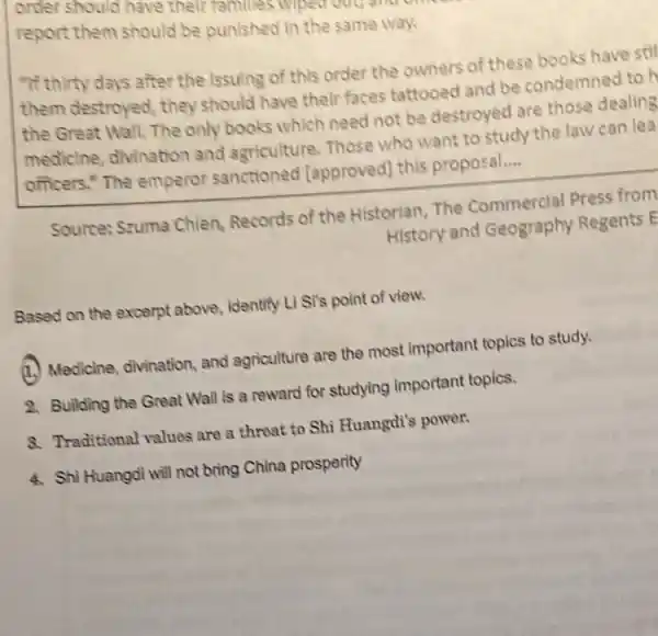 order should have their
report them should be punished in the same way
"If thirty days after the Issuing of this order the owners of these books have stil
them destroyed, they should have their faces tattooed and be condemned to H
the Great Wall. The only books which need not be destroyed are those dealing
medicine, divination and agriculture, Those who want to study the law can lea
officers." The emperor sanctioned [approved this proposal. __
Source: Szuma Chien,Records of the Historian The Commercial Press from
History and Geography Regents E
Based on the excerpt above, identify Li Si's point of view.
(1.) Medicine, divination and agriculture are the most Important topics to study.
2. Building the Great Wall is a reward for studying important topics.
8. Traditional values are a threat to Shi Huangdi's power.
4. Shi Huangdi will not bring China prosperity