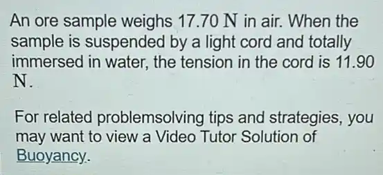 An ore sample weighs 17.70 N in air. When the
sample is suspended I by a light cord and totally
immersed in water.the tension in the cord is 11.90
N.
For related problemsolving tips and strategies, you
may want to view a Video Tutor Solution of
Buoyancy.