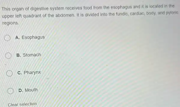 This organ of digestive system receives food from the esophagus and it is located in the
upper left quadrant of the abdomen. It is divided into the fundic, cardiac body, and pyloric
regions.
A. Esophagus
B. Stomach
C. Pharynx
D. Mouth