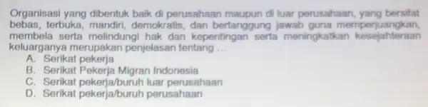 Organisasi yang dibentuk baik di perusahaan maupun di luar perusahaan, yang bersifat
bebas,terbuka, mandiri, demokratis dan bertanggung jawab guna memperjuangkan
membela serta melindungi hak dan kepentingan serta meningkatkan kesejahteraan
keluarganya merupakan penjelasan tentang __
A. Serikat pekerja
B. Serikat Pekerja Migran Indonesia
C. Serikat pekerja/buruh luar perusahaan
D. Serikat pekerja/buruh perusahaan